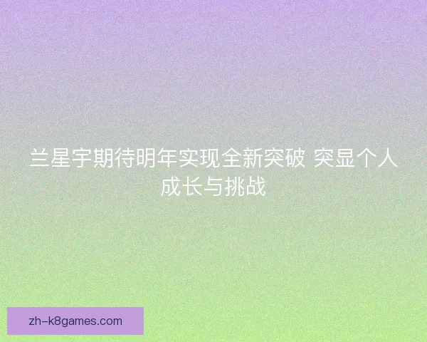 兰星宇期待明年实现全新突破 突显个人成长与挑战