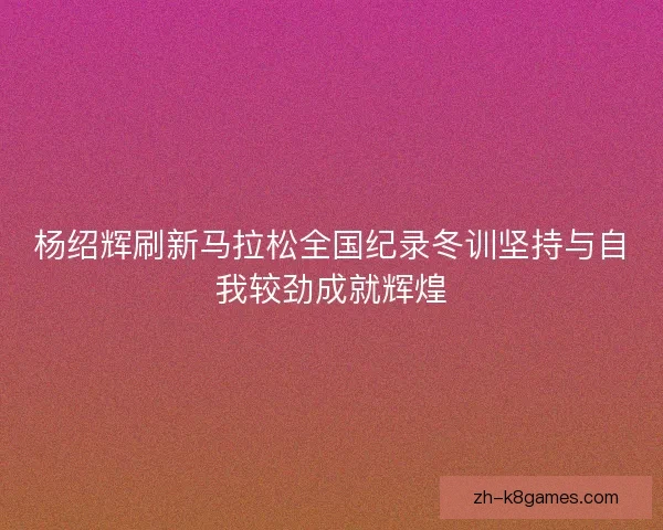 杨绍辉刷新马拉松全国纪录冬训坚持与自我较劲成就辉煌 杨绍辉刷新马拉松全国纪录冬训坚持与自我较劲成就辉煌