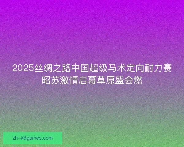 2025丝绸之路中国超级马术定向耐力赛昭苏激情启幕草原盛会燃