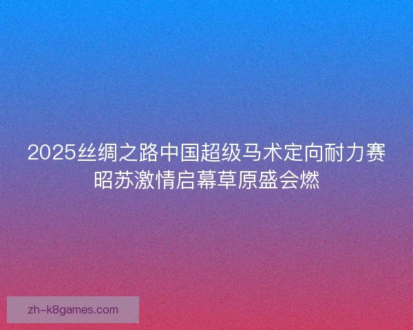 2025丝绸之路中国超级马术定向耐力赛昭苏激情启幕草原盛会燃