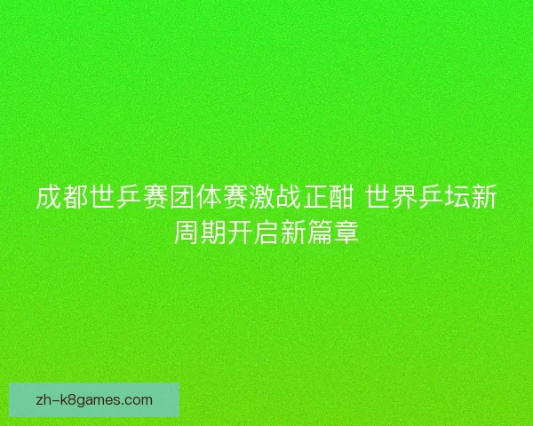成都世乒赛团体赛激战正酣 世界乒坛新周期开启新篇章 成都世乒赛团体赛激战正酣 世界乒坛新周期开启新篇章