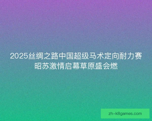 2025丝绸之路中国超级马术定向耐力赛昭苏激情启幕草原盛会燃