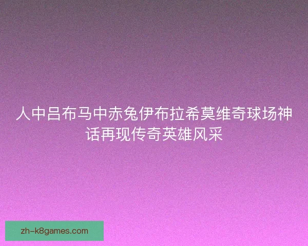 人中吕布马中赤兔伊布拉希莫维奇球场神话再现传奇英雄风采 人中吕布马中赤兔伊布拉希莫维奇球场神话再现传奇英雄风采
