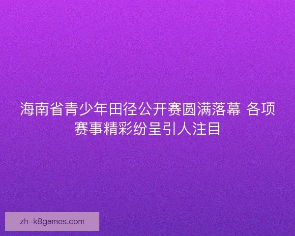 海南省青少年田径公开赛圆满落幕 各项赛事精彩纷呈引人注目 海南省青少年田径公开赛圆满落幕 各项赛事精彩纷呈引人注目
