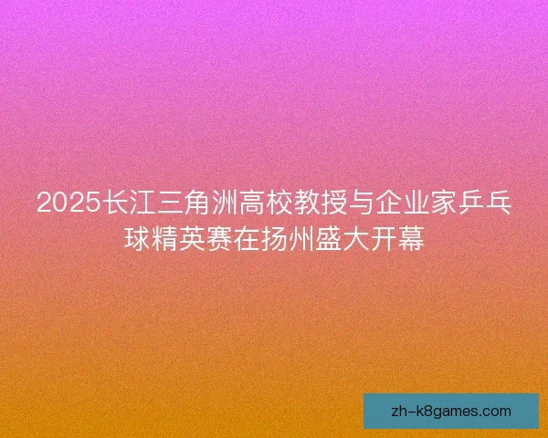2025长江三角洲高校教授与企业家乒乓球精英赛在扬州盛大开幕
