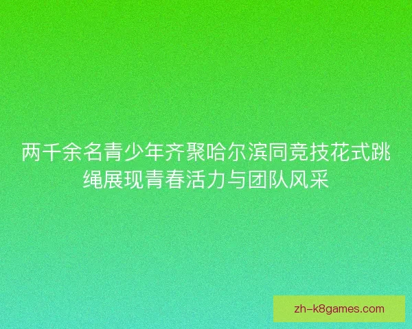 两千余名青少年齐聚哈尔滨同竞技花式跳绳展现青春活力与团队风采