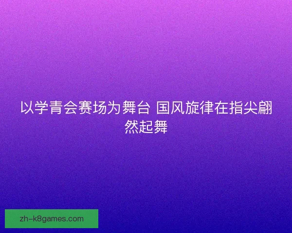 以学青会赛场为舞台 国风旋律在指尖翩然起舞