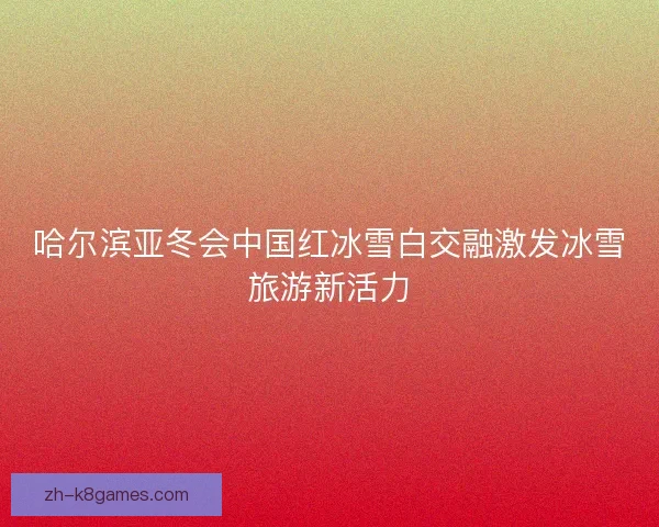哈尔滨亚冬会中国红冰雪白交融激发冰雪旅游新活力