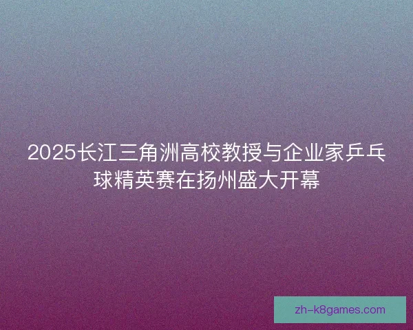 2025长江三角洲高校教授与企业家乒乓球精英赛在扬州盛大开幕