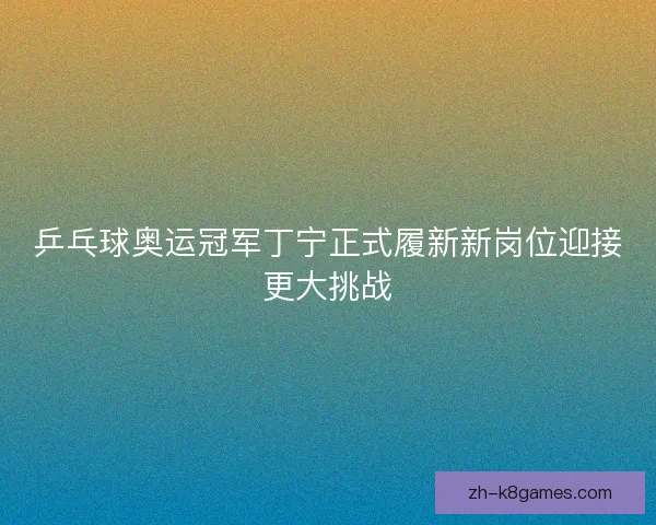 乒乓球奥运冠军丁宁正式履新新岗位迎接更大挑战